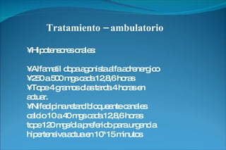 Tratamiento – ambulatorio •  Hipotensores orales: •  Alfametil dopa agonista alfa adrenergico •  250 a 500 mgs cada 12,8,6 horas •  Tope 4 gramos dias tarda 4 horas en actuar. •  Nifedipina retard bloqueante canales calcio 10 a 40 mgs cada 12,8,6 horas tope 120 mgs/dia preferido para urgencia hipertensiva actua en 10ª 15 minutos 