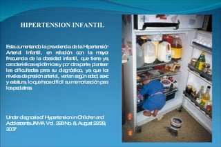 HIPERTENSION INFANTIL Esta aumentando la prevalencia de la Hipertensión Arterial Infantil, en relación con la mayor frecuencia de la obesidad infantil, que tiene ya, características epidémicas y por otra parte, plantean las dificultades para su diagnóstico, ya que los niveles de presión arterial, varían según edad, sexo y estatura, lo que hace difícil su memorización para los pediatras.  Under diagnosis of Hypertension in Children and Adolescents JAMA Vol. 298 No. 8, August 22/29, 2007 