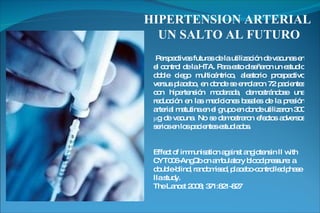 Perspectivas futuras de la utilización de vacunas en el control de la HTA. Para esto diseñaron un estudio doble ciego multicéntrico, aleatorio prospectivo versus placebo, en donde se enrolaron 72 pacientes con hipertensión moderada, demostrándose una reducción en las mediciones basales de la presión arterial matutina en el grupo en donde utilizaron 300 μg de vacuna. No se demostraron efectos adversos serios en los pacientes estudiados. Effect of immunisation against angiotensin II with CYT006-AngQb on ambulatory blood pressure: a double-blind, randomised, placebo-controlled phase IIa study. The Lancet 2008; 371:821-827 HIPERTENSION ARTERIAL  UN SALTO AL FUTURO 