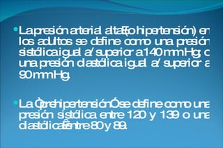 La presión arterial alta (o hipertensión) en los adultos se define como una presión sistólica igual a/ superior a 140 mm Hg; o una presión diastólica igual a/ superior a 90 mm Hg.   La “prehipertensión” se define como una presión sistólica entre 120 y 139 o una diastólica entre 80 y 89. 
