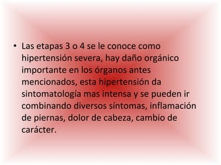 Las etapas 3 o 4 se le conoce como hipertensión severa, hay daño orgánico importante en los órganos antes mencionados, esta hipertensión da sintomatología mas intensa y se pueden ir combinando diversos síntomas, inflamación de piernas, dolor de cabeza, cambio de carácter. 