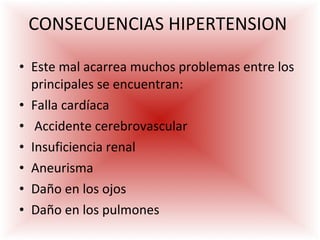 CONSECUENCIAS HIPERTENSION  Este mal acarrea muchos problemas entre los principales se encuentran:  Falla cardíaca Accidente cerebrovascular  Insuficiencia renal  Aneurisma Daño en los ojos Daño en los pulmones 