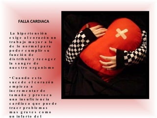 FALLA CARDIACA La hipertensión exige al corazón un trabajo mayor a lo de lo normal para poder cumplir su función de distribuir y recoger la sangre de nuestro organismo Cuando esto sucede el corazón empieza a incrementar de tamaño y provoca una insuficiencia cardíaca que puede traer problemas mas graves como un infarto del miocardio. 