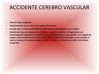 ACCIDENTE CEREBRO VASCULAR Falta de flujo sanguineo Taponamiento de un vaso o a la ruptura del mismo.  Cuando esto sucede puede haber un daño grave y permanente en el cerebro. Existen dos tipos principales de accidentes cerebro vasculares: el isquémicos y el hemorrágicoEl isquémico se caracteriza por el bloqueo de un vaso debido a un coagulo de sangre y esto puede llevar a la formación de un trombo.El hemorrágico se da cuando un vaso se rompe y la sangre se esparce hacia el cerebro y esto provoca daño a las células cerebrales 