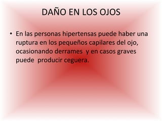 DAÑO EN LOS OJOS En las personas hipertensas puede haber una ruptura en los pequeños capilares del ojo, ocasionando derrames  y en casos graves puede  producir ceguera. 
