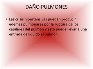 DAÑO PULMONES Las crisis hipertensivas pueden producir edemas pulmonares por la ruptura de los capilares del pulmón y esto puede llevar a una entrada de liquido al pulmón. 