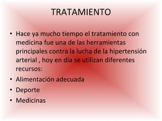 TRATAMIENTO Hace ya mucho tiempo el tratamiento con medicina fue una de las herramientas principales contra la lucha de la hipertensión arterial , hoy en día se utilizan diferentes recursos:  Alimentación adecuada Deporte Medicinas 