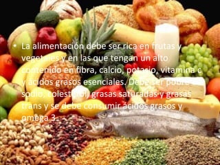 La alimentación debe ser rica en frutas y vegetales y en las que tengan un alto contenido en fibra, calcio, potasio, vitamina c y ácidos grasos esenciales. Debe ser pobre en sodio, colesterol, grasas saturadas y grasas trans y se debe consumir ácidos grasos y omega 3. 