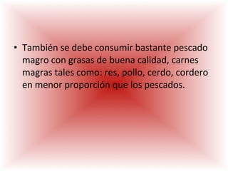 También se debe consumir bastante pescado magro con grasas de buena calidad, carnes magras tales como: res, pollo, cerdo, cordero en menor proporción que los pescados. 