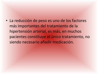 La reducción de peso es uno de los factores más importantes del tratamiento de la hipertensión arterial, es más, en muchos pacientes constituye el único tratamiento, no siendo necesario añadir medicación. 