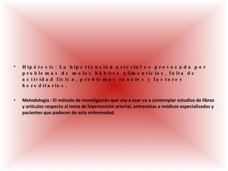 Hipótesis: La hipertensión arterial es provocada por problemas de malos hábitos alimenticios, falta de actividad física, problemas renales y factores hereditarios.  Metodología : El método de investigación que voy a usar va a contemplar estudios de libros y artículos respecto al tema de hipertensión arterial, entrevistas a médicos especializados y pacientes que padecen de esta enfermedad. 