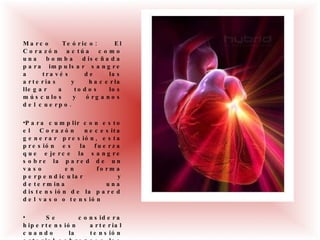 Marco Teórico:  El Corazón actúa como una bomba diseñada para impulsar sangre a través de las arterias y hacerla llegar a todos los músculos y órganos del cuerpo. Para cumplir con esto el Corazón necesita generar presión, esta presión es la fuerza que ejerce la sangre sobre la pared de un vaso en forma perpendicular y determina una distensión de la pared del vaso o tensión Se considera hipertensión arterial cuando la tensión arterial sobrepasa los valores de 130/85 mm Hg 