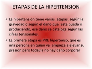 ETAPAS DE LA HIPERTENSION La hipertensión tiene varias  etapas, según la gravedad o según el daño que  esta pueda ir produciendo, ese daño se cataloga según las cifras tensiónales.   La primera etapa es PRE hipertenso, que es una persona en quien ya  empieza a elevar su presión pero todavía no hay daño corporal 