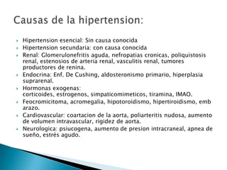    Hipertension esencial: Sin causa conocida
   Hipertension secundaria: con causa conocida
   Renal: Glomerulonefritis aguda, nefropatias cronicas, poliquistosis
    renal, estenosios de arteria renal, vasculitis renal, tumores
    productores de renina.
   Endocrina: Enf. De Cushing, aldosteronismo primario, hiperplasia
    suprarenal.
   Hormonas exogenas:
    corticoides, estrogenos, simpaticomimeticos, tiramina, IMAO.
   Feocromicitoma, acromegalia, hipotoroidismo, hipertiroidismo, emb
    arazo.
   Cardiovascular: coartacion de la aorta, poliarteritis nudosa, aumento
    de volumen intravascular, rigidez de aorta.
   Neurologica: psiucogena, aumento de presion intracraneal, apnea de
    sueño, estrés agudo.
 
