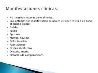    No muestra sintomas generalmente.
   Los sintomas son manifestacion de una crisis hipertensiva o un daño
    al organo blanco.
   Cefalea
   Fatiga
   Epistaxis
   Mareos, nauseas
   Dolor toracico
   Palpitaciones
   Disnea al esfuerzo
   Oliguria, anuria.
   Sintomas de complicaciones.
 