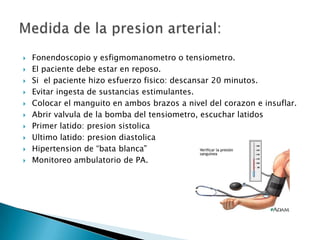    Fonendoscopio y esfigmomanometro o tensiometro.
   El paciente debe estar en reposo.
   Si el paciente hizo esfuerzo fisico: descansar 20 minutos.
   Evitar ingesta de sustancias estimulantes.
   Colocar el manguito en ambos brazos a nivel del corazon e insuflar.
   Abrir valvula de la bomba del tensiometro, escuchar latidos
   Primer latido: presion sistolica
   Ultimo latido: presion diastolica
   Hipertension de “bata blanca”
   Monitoreo ambulatorio de PA.
 