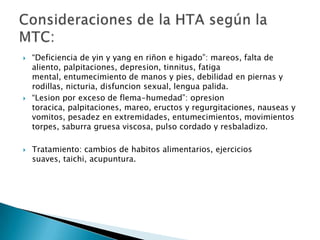    “Deficiencia de yin y yang en riñon e higado”: mareos, falta de
    aliento, palpitaciones, depresion, tinnitus, fatiga
    mental, entumecimiento de manos y pies, debilidad en piernas y
    rodillas, nicturia, disfuncion sexual, lengua palida.
   “Lesion por exceso de flema-humedad”: opresion
    toracica, palpitaciones, mareo, eructos y regurgitaciones, nauseas y
    vomitos, pesadez en extremidades, entumecimientos, movimientos
    torpes, saburra gruesa viscosa, pulso cordado y resbaladizo.

   Tratamiento: cambios de habitos alimentarios, ejercicios
    suaves, taichi, acupuntura.
 