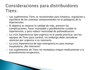    Los suplementos Tiens se recomiendan para limpieza, regulacion y
    equilibrio de los sistemas comprometidos en la patogenia de la
    hipertension.
   El objetivo es mejorar la calidad de vida, prevenir las
    complicaciones, hacer manejable y posiblemente curable la
    hipertension, y para reducir necesidad de polimedicacion.
   La crisis hipertensiva tipo urgencia se le puede practicar con los
    equipos de Tiens para control, sin embargo debe considerar
    atencion por urgencia si es necesario.
   La crisis hipertensiva de tipo emergencia es para manejo
    hospitalario. ¡No intervenir!
   Los suplementos de Tiens no reemplaza ningun medicamento y/o
    procedimiento terapeutico.
 