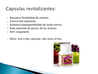    Recupera flexibilidad de arterias.
   Control del colesterol.
   Aumenta biodisponibilidad de oxido nitrico.
   Evita aumento de grosor de las arterias.
   Anti-coagulante.

   Dosis: uno o dos capsulas dos veces al dia.
 