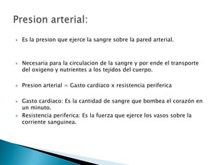    Es la presion que ejerce la sangre sobre la pared arterial.



   Necesaria para la circulacion de la sangre y por ende el transporte
    del oxigeno y nutrientes a los tejidos del cuerpo.

   Presion arterial = Gasto cardiaco x resistencia periferica

   Gasto cardiaco: Es la cantidad de sangre que bombea el corazón en
    un minuto.
   Resistencia periferica: Es la fuerza que ejerce los vasos sobre la
    corriente sanguinea.
 