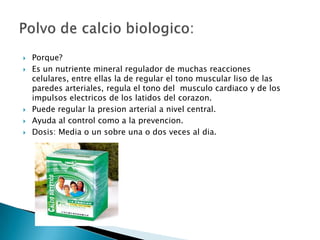    Porque?
   Es un nutriente mineral regulador de muchas reacciones
    celulares, entre ellas la de regular el tono muscular liso de las
    paredes arteriales, regula el tono del musculo cardiaco y de los
    impulsos electricos de los latidos del corazon.
   Puede regular la presion arterial a nivel central.
   Ayuda al control como a la prevencion.
   Dosis: Media o un sobre una o dos veces al dia.
 