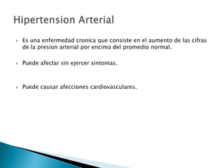    Es una enfermedad cronica que consiste en el aumento de las cifras
    de la presion arterial por encima del promedio normal.

   Puede afectar sin ejercer sintomas.



   Puede causar afecciones cardiovasculares.
 