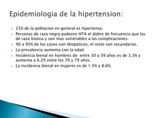    25% de la poblacion en general es hipertensa.
   Personas de raza negra padecen HTA el dobre de frecuencia que las
    de raza blanca y son mas vulnerables a las complicaciones.
   90 a 95% de los casos con idiopaticos, el resto son secundarias.
   La prevalencia aumenta con la edad.
   Incidencia bienal en hombres de entre 30 y 39 años es de 3.3% y
    aumenta a 6.2% entre los 70 y 79 años.
   La incidencia bienal en mujeres es de 1.5% y 8.6%.
 