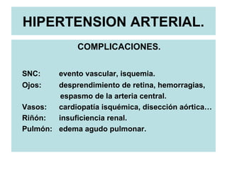 HIPERTENSION ARTERIAL.
COMPLICACIONES.
SNC: evento vascular, isquemia.
Ojos: desprendimiento de retina, hemorragias,
espasmo de la arteria central.
Vasos: cardiopatía isquémica, disección aórtica…
Riñón: insuficiencia renal.
Pulmón: edema agudo pulmonar.
 