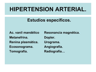 HIPERTENSION ARTERIAL.
Estudios específicos.
Ac. vanil mandélico Resonancia magnética.
Metanefrina. Dopler.
Renina plasmática. Urograma.
Ecosonograma. Angiografía.
Tomografía. Radiografía…
 