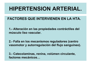 HIPERTENSION ARTERIAL.
FACTORES QUE INTERVIENEN EN LA HTA.
1.- Alteración en las propiedades contráctiles del
músculo liso vascular.
2.- Falla en los mecanismos reguladores (centro
vasomotor y autorregulación del flujo sanguíneo).
3.- Catecolaminas, renina, volúmen circulante,
factores mecánicos…
 