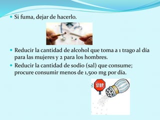  Si fuma, dejar de hacerlo. 
 Reducir la cantidad de alcohol que toma a 1 trago al día 
para las mujeres y 2 para los hombres. 
 Reducir la cantidad de sodio (sal) que consume; 
procure consumir menos de 1,500 mg por día. 
 