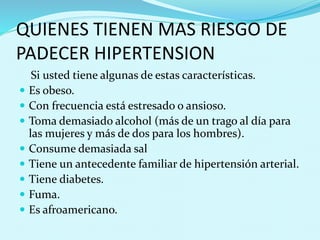 QUIENES TIENEN MAS RIESGO DE 
PADECER HIPERTENSION 
Si usted tiene algunas de estas características. 
 Es obeso. 
 Con frecuencia está estresado o ansioso. 
 Toma demasiado alcohol (más de un trago al día para 
las mujeres y más de dos para los hombres). 
 Consume demasiada sal 
 Tiene un antecedente familiar de hipertensión arterial. 
 Tiene diabetes. 
 Fuma. 
 Es afroamericano. 
 