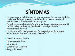 SÍNTOMAS 
 La mayor parte del tiempo, no hay síntomas. En la mayoría de los 
pacientes, la hipertensión arterial se detecta cuando van al 
médico o se la hacen medir en otra parte. 
 Debido a que no hay ningún síntoma, las personas pueden sufrir 
cardiopatía y problemas renales sin saber que tienen 
hipertensión arterial. 
 La hipertensión maligna es una forma peligrosa de presión 
arterial muy alta. Los síntomas abarcan: 
 Dolor de cabeza fuerte 
 Náuseas o vómitos 
 Confusión 
 Cambios en la visión 
 Sangrado nasal 
 