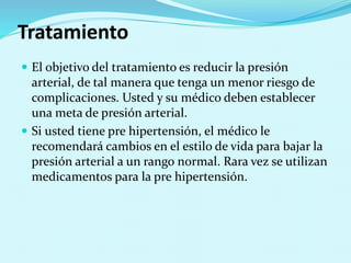 Tratamiento 
 El objetivo del tratamiento es reducir la presión 
arterial, de tal manera que tenga un menor riesgo de 
complicaciones. Usted y su médico deben establecer 
una meta de presión arterial. 
 Si usted tiene pre hipertensión, el médico le 
recomendará cambios en el estilo de vida para bajar la 
presión arterial a un rango normal. Rara vez se utilizan 
medicamentos para la pre hipertensión. 
 