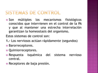  Son múltiples los mecanismos fisiológicos
conocidos que intervienen en el control de la PA
y que al mantener una estrecha interrelación
garantizan la homeostasis del organismo.
Estos sistemas de control son:
1.- Los nerviosos actúan rápidamente (segundos)
 Barorreceptores.
 Quimiorreceptores.
 Respuesta isquémica del sistema nervioso
central.
 Receptores de baja presión.
 