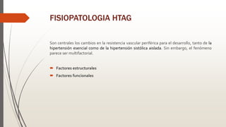 FISIOPATOLOGIA HTAG
Son centrales los cambios en la resistencia vascular periférica para el desarrollo, tanto de la
hipertensión esencial como de la hipertensión sistólica aislada. Sin embargo, el fenómeno
parece ser multifactorial.
 Factores estructurales
 Factores funcionales
 