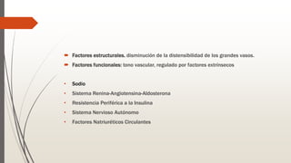  Factores estructurales. disminución de la distensibilidad de los grandes vasos.
 Factores funcionales: tono vascular, regulado por factores extrínsecos
• Sodio
• Sistema Renina-Angiotensina-Aldosterona
• Resistencia Periférica a la Insulina
• Sistema Nervioso Autónomo
• Factores Natriuréticos Circulantes
 