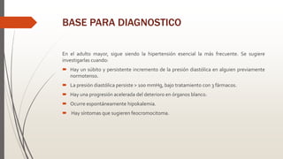 BASE PARA DIAGNOSTICO
En el adulto mayor, sigue siendo la hipertensión esencial la más frecuente. Se sugiere
investigarlas cuando:
 Hay un súbito y persistente incremento de la presión diastólica en alguien previamente
normotenso.
 La presión diastólica persiste > 100 mmHg, bajo tratamiento con 3 fármacos.
 Hay una progresión acelerada del deterioro en órganos blanco.
 Ocurre espontáneamente hipokalemia.
 Hay síntomas que sugieren feocromocitoma.
 