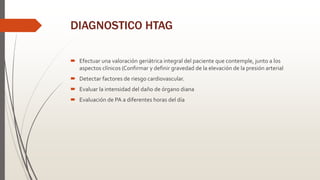 DIAGNOSTICO HTAG
 Efectuar una valoración geriátrica integral del paciente que contemple, junto a los
aspectos clínicos (Confirmar y definir gravedad de la elevación de la presión arterial
 Detectar factores de riesgo cardiovascular.
 Evaluar la intensidad del daño de órgano diana
 Evaluación de PA a diferentes horas del día
 