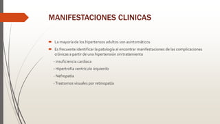 MANIFESTACIONES CLINICAS
 La mayoría de los hipertensos adultos son asintomáticos
 Es frecuente identificar la patología al encontrar manifestaciones de las complicaciones
crónicas a partir de una hipertensión sin tratamiento
- insuficiencia cardiaca
- Hipertrofia ventrículo izquierdo
- Nefropatía
-Trastornos visuales por retinopatía
 