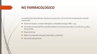 NO FARMACOLOGICO
La modificación del estilo de vida para la prevención y el control de la hipertensión arterial
comprende:
 Disminuir el peso, si existe sobrepeso u obesidad (conseguir IMC < 25).
 Aumentar la actividad física aeróbica Reducir el consumo de sodio a no más de 2,4 g (6 g
de sal al día).
 Dejar de fumar.
 Reducir la ingestión de grasas saturadas y colesterol.
 Educación del paciente.
 