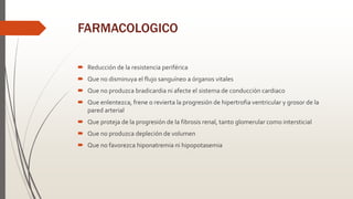 FARMACOLOGICO
 Reducción de la resistencia periférica
 Que no disminuya el flujo sanguíneo a órganos vitales
 Que no produzca bradicardia ni afecte el sistema de conducción cardiaco
 Que enlentezca, frene o revierta la progresión de hipertrofia ventricular y grosor de la
pared arterial
 Que proteja de la progresión de la fibrosis renal, tanto glomerular como intersticial
 Que no produzca depleción de volumen
 Que no favorezca hiponatremia ni hipopotasemia
 