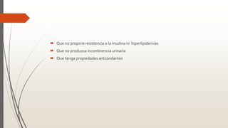  Que no propicie resistencia a la insulina ni hiperlipidemias
 Que no produzca incontinencia urinaria
 Que tenga propiedades antioxidantes
 