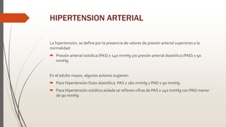 HIPERTENSION ARTERIAL
La hipertensión, se define por la presencia de valores de presión arterial superiores a la
normalidad:
 Presión arterial sistólica (PAS) ≥ 140 mmHg y/o presión arterial diastólica (PAD) ≥ 90
mmHg.
En el adulto mayor, algunos autores sugieren:
 Para Hipertensión Sisto-diastólica. PAS ≥ 160 mmHg y PAD ≥ 90 mmHg
 Para Hipertensión sistólica aislada se refieren cifras de PAS ≥ 140 mmHg con PAD menor
de 90 mmHg
 