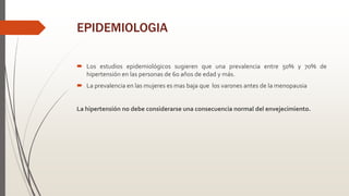 EPIDEMIOLOGIA
 Los estudios epidemiológicos sugieren que una prevalencia entre 50% y 70% de
hipertensión en las personas de 60 años de edad y más.
 La prevalencia en las mujeres es mas baja que los varones antes de la menopausia
La hipertensión no debe considerarse una consecuencia normal del envejecimiento.
 