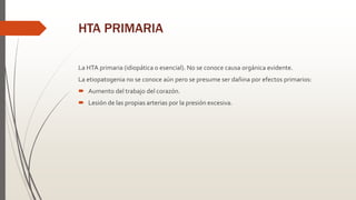 HTA PRIMARIA
La HTA primaria (idiopática o esencial). No se conoce causa orgánica evidente.
La etiopatogenia no se conoce aún pero se presume ser dañina por efectos primarios:
 Aumento del trabajo del corazón.
 Lesión de las propias arterias por la presión excesiva.
 
