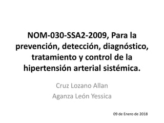NOM-030-SSA2-2009, Para la
prevención, detección, diagnóstico,
tratamiento y control de la
hipertensión arterial sistémica.
Cruz Lozano Allan
Aganza León Yessica
09 de Enero de 2018
 