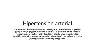Hipertension arterial
La palabra hipertensión es un neologismo, creado con el prefijo
griego ὑπερ- (hyper- = sobre, encima), la palabra latina tensus
(tenso), más el sufijo -ción (acción y efecto). La hipertensión,
también conocida como "el asesino silencioso", se refiere a la alta
(hiper) presión (tensión) sanguínea.
 