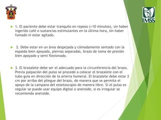  1. El paciente debe estar tranquilo en reposo (>10 minutos), sin haber
ingerido café o sustancias estimulantes en la última hora, sin haber
fumado ni estar agitado.
 2. Debe estar en un área despejada y cómodamente sentado con la
espalda bien apoyada, piernas separadas, brazo de toma de presión
bien apoyado y semi flexionado.
 3. El brazalete debe ser el adecuado para la circunferencia del brazo.
Previa palpación del pulso se procede a colocar el brazalete con el
tubo guía en dirección de la arteria humeral. El brazalete debe estar 2
cm por arriba del pliegue del brazo, de manera que se permita el
apoyo de la campana del estetoscopio de manera libre. Si el pulso es
regular se puede usar equipo digital o aneroide, si es irregular se
recomienda aneroide.
 