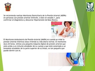 Se recomienda realizar Monitoreo Domiciliario de la Presión Arterial (MDPA)
en personas con presión arterial limítrofe, o bien en estadio 1, para
confirmar el diagnóstico y descartar Hipertensión de Bata Blanca.
El Monitoreo Ambulatorio de Presión Arterial (MAPA) es cuando se mide la
presión arterial mientras estas viviendo tu vida diaria normal. El monitoreo
dura 24 horas. Utiliza una pequeña máquina digital de presión arterial que
está unida a un cinturón alrededor de su cuerpo y que está conectada a un
brazalete alrededor de la parte superior de su brazo, es tan pequeño que
puede dormir con el.
 